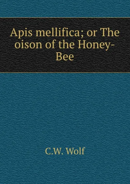 Обложка книги Apis mellifica; or The oison of the Honey-Bee, C.W. Wolf