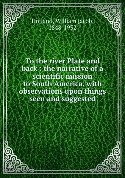 Обложка книги To the river Plate and back : the narrative of a scientific mission to South America, with observations upon things seen and suggested, William Jacob Holland