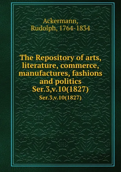 Обложка книги The Repository of arts, literature, commerce, manufactures, fashions and politics. Ser.3,v.10(1827), Rudolph Ackermann