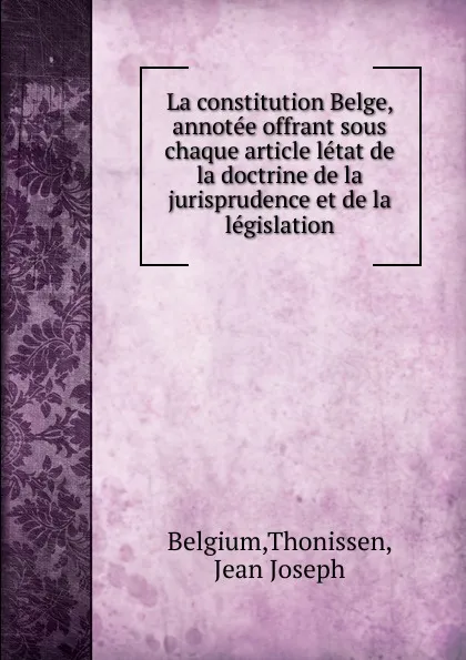 Обложка книги La constitution Belge, annotee offrant sous chaque article letat de la doctrine de la jurisprudence et de la legislation, Thonissen Belgium