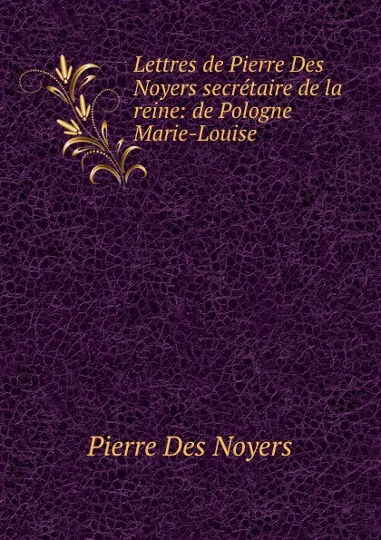 Обложка книги Lettres de Pierre Des Noyers secretaire de la reine: de Pologne Marie-Louise ., Pierre Des Noyers