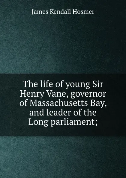 Обложка книги The life of young Sir Henry Vane, governor of Massachusetts Bay, and leader of the Long parliament;, Hosmer James Kendall