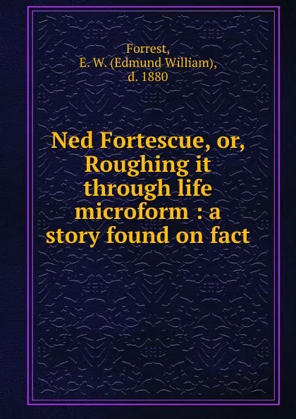 Обложка книги Ned Fortescue, or, Roughing it through life microform : a story found on fact, Edmund William Forrest