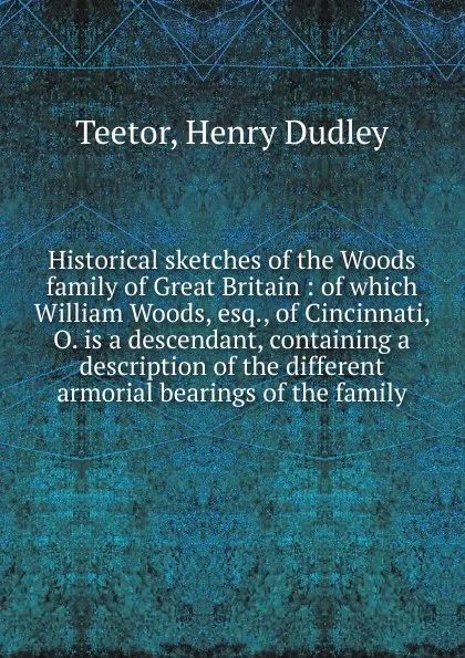 Обложка книги Historical sketches of the Woods family of Great Britain : of which William Woods, esq., of Cincinnati, O. is a descendant, containing a description of the different armorial bearings of the family, Henry Dudley Teetor