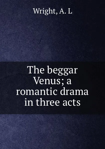 Обложка книги The beggar Venus; a romantic drama in three acts, A.L. Wright