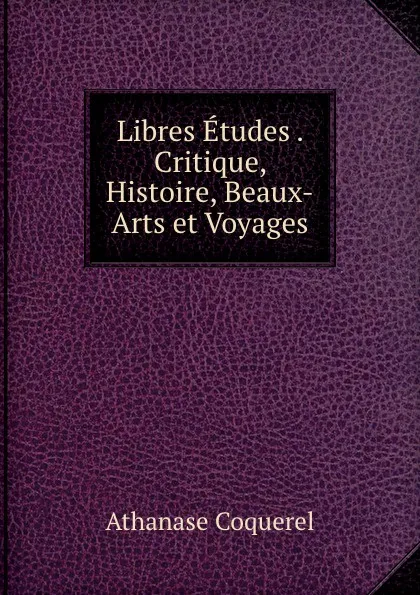 Обложка книги Libres Etudes . Critique, Histoire, Beaux-Arts et Voyages, Athanase Coquerel