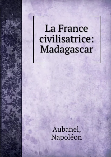 Обложка книги La France civilisatrice: Madagascar, Napoléon Aubanel