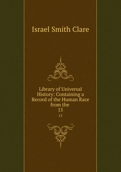 Обложка книги Library of Universal History: Containing a Record of the Human Race from the . 15, Israel Smith Clare