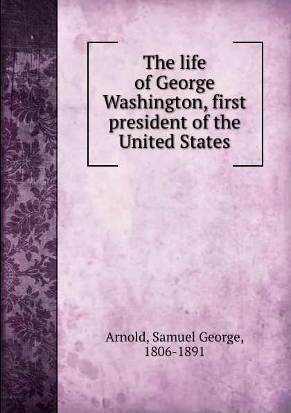 Обложка книги The life of George Washington, first president of the United States, Samuel George Arnold
