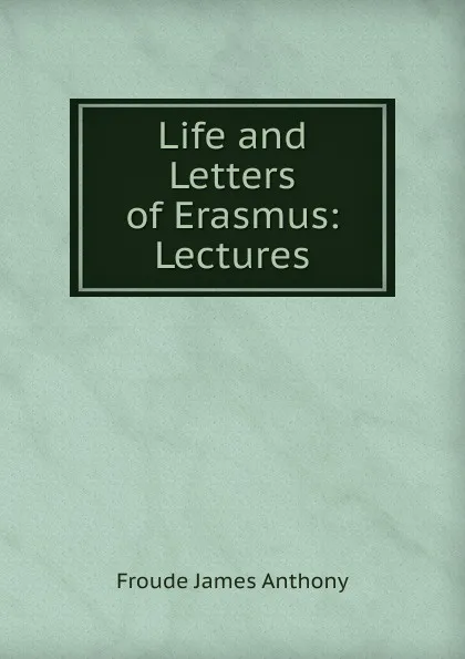 Обложка книги Life and Letters of Erasmus: Lectures, James Anthony Froude