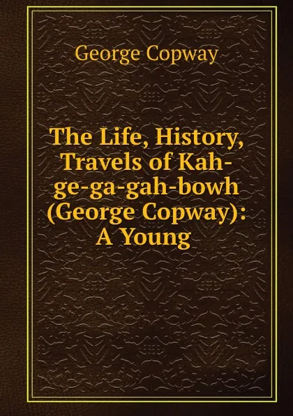 Обложка книги The Life, History, . Travels of Kah-ge-ga-gah-bowh (George Copway): A Young ., George Copway