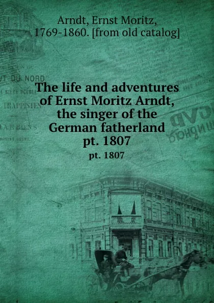 Обложка книги The life and adventures of Ernst Moritz Arndt, the singer of the German fatherland. pt. 1807, Ernst Moritz Arndt