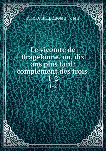 Обложка книги Le vicomte de Bragelonne, ou, dix ans plus tard: complement des trois . 1-2, Александр Дюма. Сын