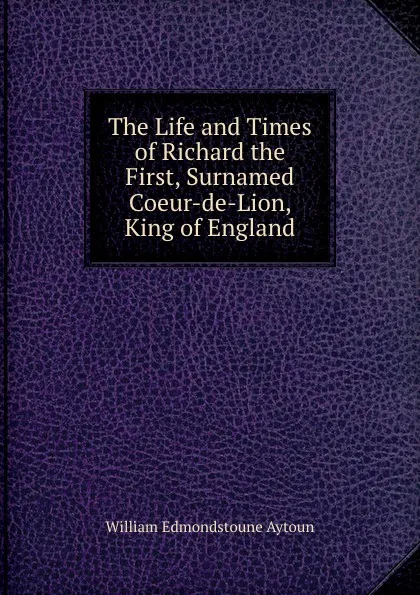 Обложка книги The Life and Times of Richard the First, Surnamed Coeur-de-Lion, King of England, William Edmondstoune Aytoun