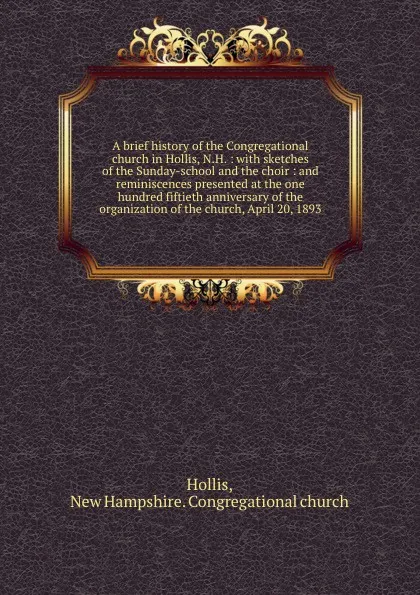 Обложка книги A brief history of the Congregational church in Hollis, N.H. : with sketches of the Sunday-school and the choir : and reminiscences presented at the one hundred fiftieth anniversary of the organization of the church, April 20, 1893, New Hampshire. Congregational church Hollis