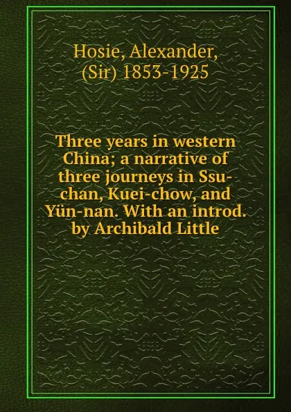 Обложка книги Three years in western China; a narrative of three journeys in Ssu-chan, Kuei-chow, and Yun-nan. With an introd. by Archibald Little, Alexander Hosie