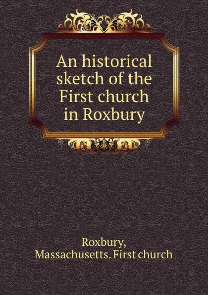 Обложка книги An historical sketch of the First church in Roxbury, Massachusetts. First church Roxbury