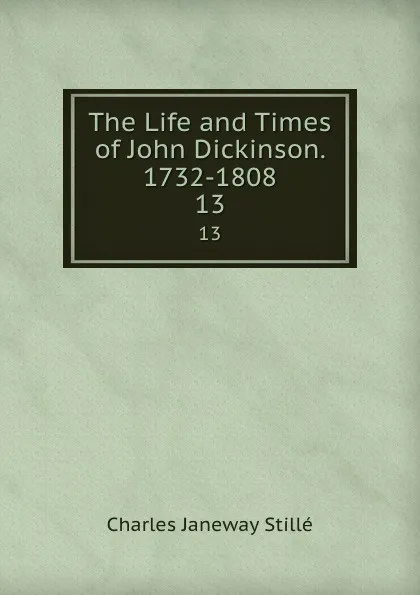 Обложка книги The Life and Times of John Dickinson. 1732-1808. 13, Charles J. Stillé