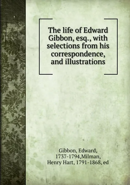 Обложка книги The life of Edward Gibbon, esq., with selections from his correspondence, and illustrations, Edward Gibbon