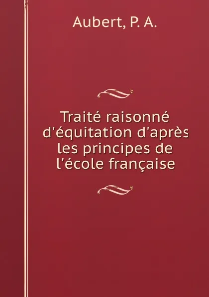 Обложка книги Traite raisonne d.equitation d.apres les principes de l.ecole francaise, P.A. Aubert