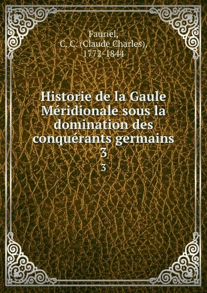 Обложка книги Historie de la Gaule Meridionale sous la domination des conquerants germains. 3, Claude Charles Fauriel