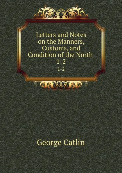 Обложка книги Letters and Notes on the Manners, Customs, and Condition of the North . 1-2, George Catlin