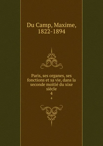 Обложка книги Paris, ses organes, ses fonctions et sa vie, dans la seconde moitie du xixe siecle. 4, Maxime Du Camp