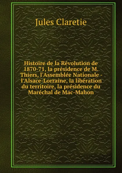 Обложка книги Histoire de la Revolution de 1870-71, la presidence de M. Thiers, l.Assemblee Nationale - l.Alsace-Lorraine, la liberation du territoire, la presidence du Marechal de Mac-Mahon, Jules Claretie