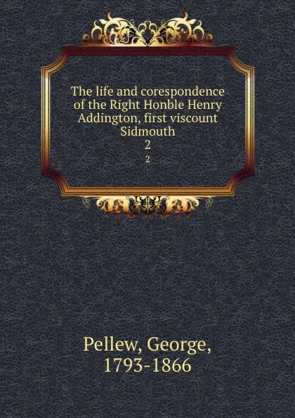 Обложка книги The life and corespondence of the Right Honble Henry Addington, first viscount Sidmouth. 2, George Pellew