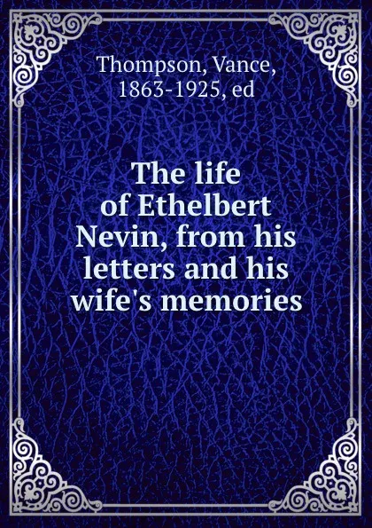 Обложка книги The life of Ethelbert Nevin, from his letters and his wife.s memories, Vance Thompson