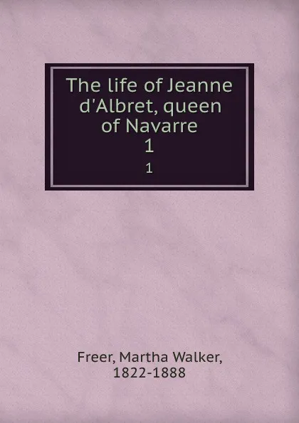 Обложка книги The life of Jeanne d.Albret, queen of Navarre. 1, Martha Walker Freer