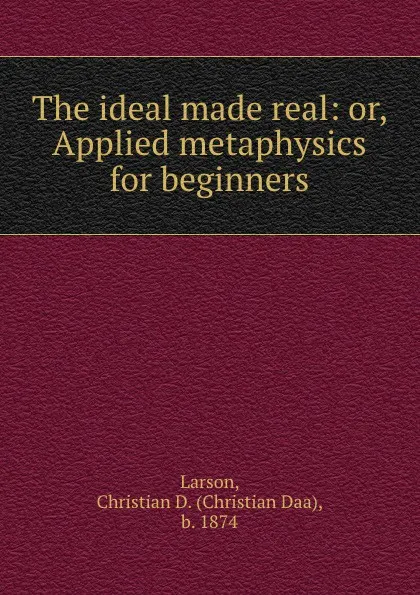 Обложка книги The ideal made real: or, Applied metaphysics for beginners, Christian Daa Larson