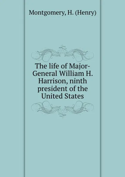 Обложка книги The life of Major-General William H. Harrison, ninth president of the United States, Henry Montgomery