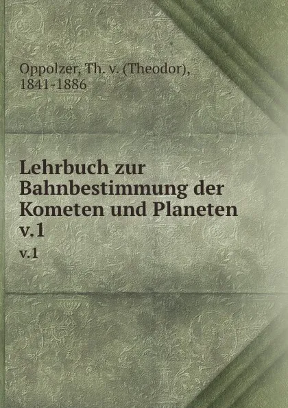 Обложка книги Lehrbuch zur Bahnbestimmung der Kometen und Planeten. v.1, Theodor Oppolzer