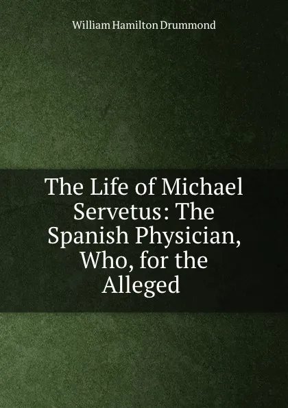 Обложка книги The Life of Michael Servetus: The Spanish Physician, Who, for the Alleged ., William Hamilton Drummond