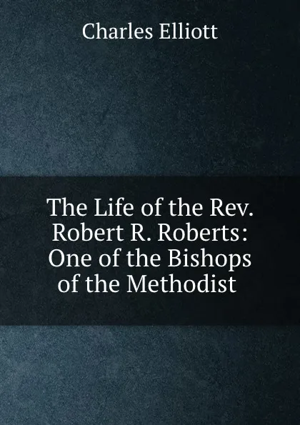 Обложка книги The Life of the Rev. Robert R. Roberts: One of the Bishops of the Methodist ., Charles Elliott