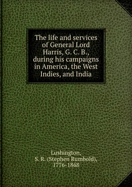 Обложка книги The life and services of General Lord Harris, G. C. B., during his campaigns in America, the West Indies, and India, Stephen Rumbold Lushington