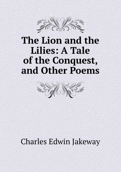 Обложка книги The Lion and the Lilies: A Tale of the Conquest, and Other Poems, Charles Edwin Jakeway