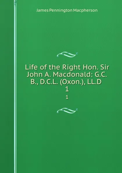 Обложка книги Life of the Right Hon. Sir John A. Macdonald: G.C.B., D.C.L. (Oxon.), LL.D . 1, James Pennington Macpherson