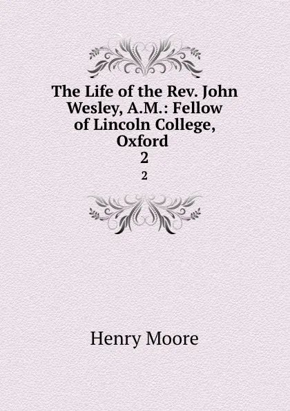 Обложка книги The Life of the Rev. John Wesley, A.M.: Fellow of Lincoln College, Oxford . 2, Henry Moore