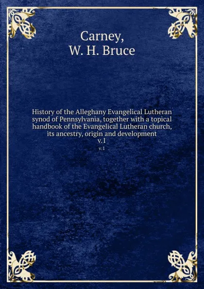 Обложка книги History of the Alleghany Evangelical Lutheran synod of Pennsylvania, together with a topical handbook of the Evangelical Lutheran church, its ancestry, origin and development. v.1, W.H. Bruce Carney