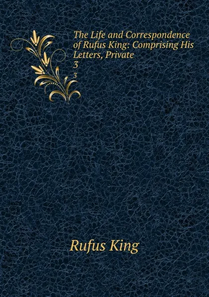 Обложка книги The Life and Correspondence of Rufus King: Comprising His Letters, Private . 3, Rufus King