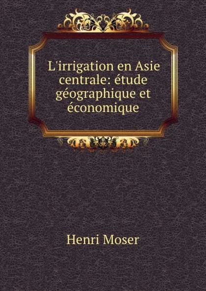 Обложка книги L.irrigation en Asie centrale: etude geographique et economique, Henri Moser