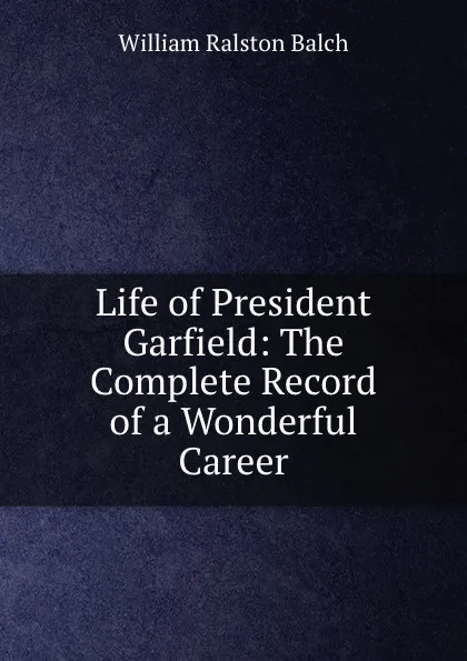 Обложка книги Life of President Garfield: The Complete Record of a Wonderful Career., William Ralston Balch