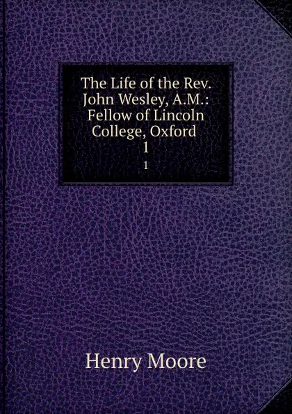 Обложка книги The Life of the Rev. John Wesley, A.M.: Fellow of Lincoln College, Oxford . 1, Henry Moore