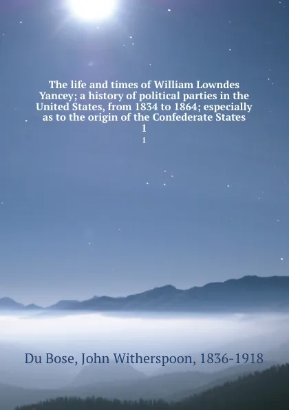 Обложка книги The life and times of William Lowndes Yancey; a history of political parties in the United States, from 1834 to 1864; especially as to the origin of the Confederate States. 1, John Witherspoon Du Bose