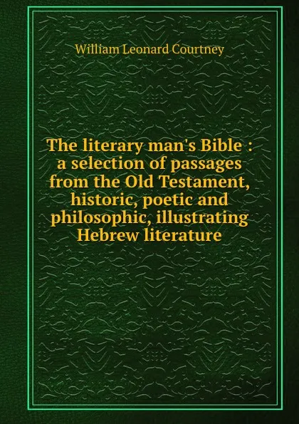 Обложка книги The literary man.s Bible : a selection of passages from the Old Testament, historic, poetic and philosophic, illustrating Hebrew literature, W.L. Courtney