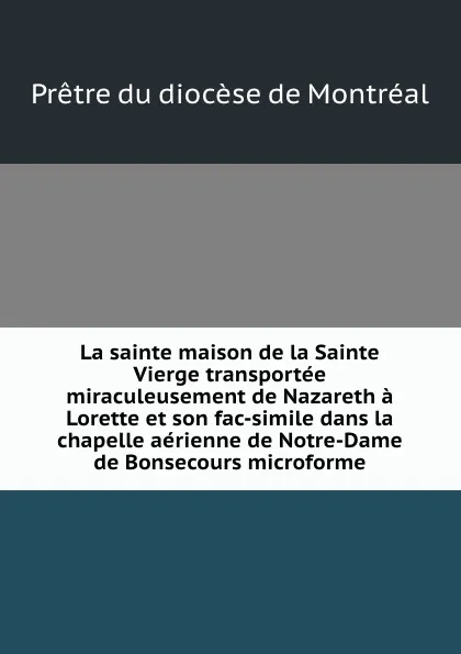 Обложка книги La sainte maison de la Sainte Vierge transportee miraculeusement de Nazareth a Lorette et son fac-simile dans la chapelle aerienne de Notre-Dame de Bonsecours microforme, Prêtre du diocèse de Montréal