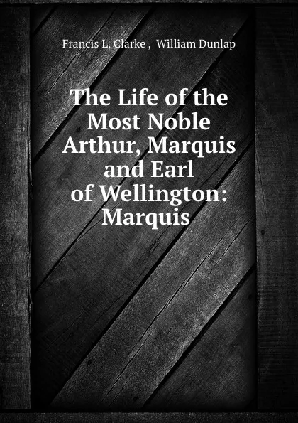 Обложка книги The Life of the Most Noble Arthur, Marquis and Earl of Wellington: Marquis ., Francis L. Clarke