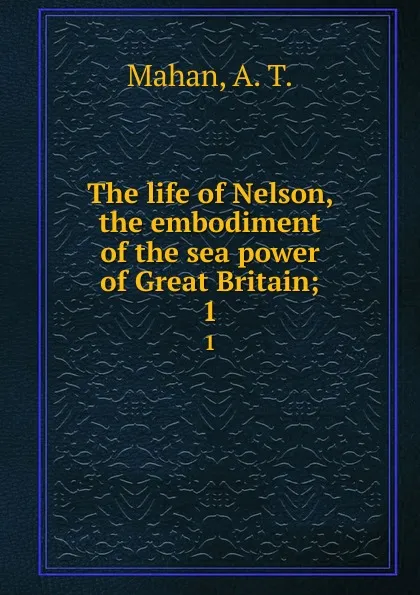 Обложка книги The life of Nelson, the embodiment of the sea power of Great Britain;. 1, A. T. Mahan